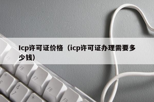 Icp许可证价格（icp许可证办理需要多少钱）
