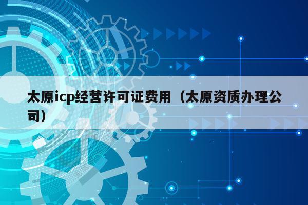 太原icp经营许可证费用（太原资质办理公司）