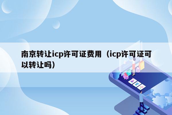 南京转让icp许可证费用（icp许可证可以转让吗）