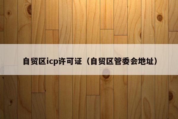 自贸区icp许可证（自贸区管委会地址）