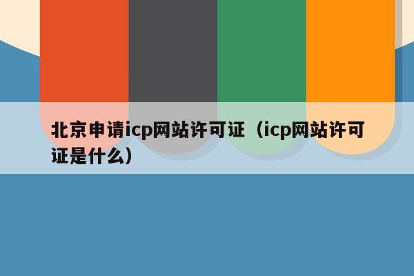 北京申请icp网站许可证（icp网站许可证是什么）