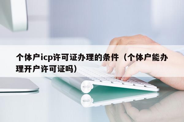 个体户icp许可证办理的条件（个体户能办理开户许可证吗）