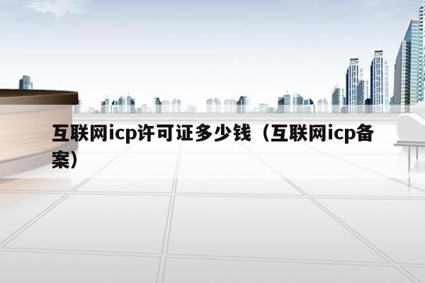互联网icp许可证多少钱（互联网icp备案）