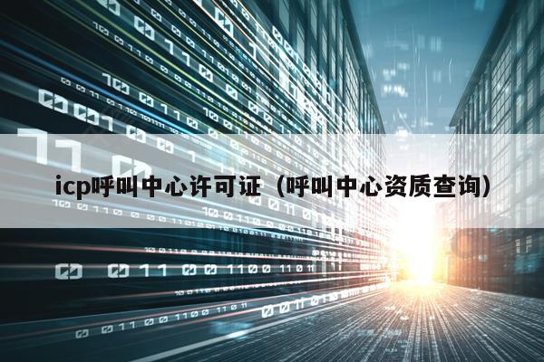 icp呼叫中心许可证（呼叫中心资质查询）