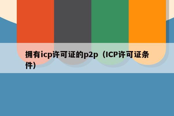 拥有icp许可证的p2p（ICP许可证条件）