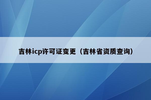 吉林icp许可证变更（吉林省资质查询）