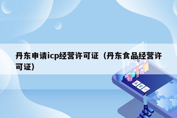 丹东申请icp经营许可证（丹东食品经营许可证）
