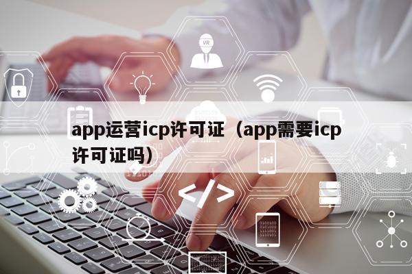 app运营icp许可证（app需要icp许可证吗）
