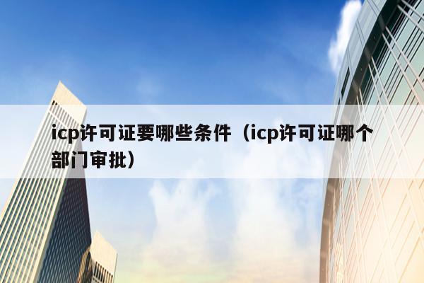 icp许可证要哪些条件（icp许可证哪个部门审批）
