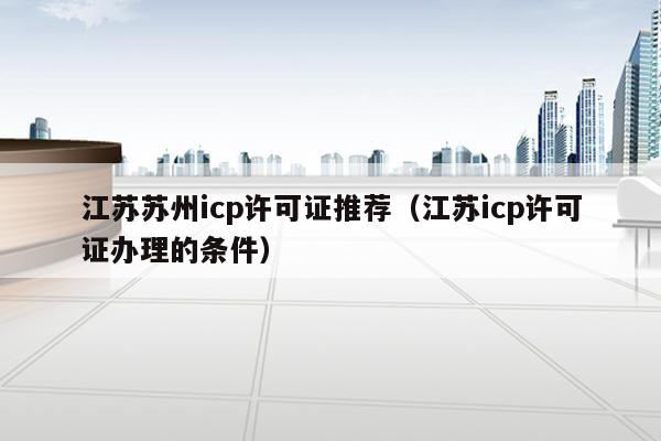 江苏苏州icp许可证推荐（江苏icp许可证办理的条件）
