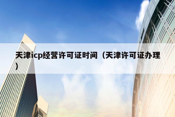 天津icp经营许可证时间（天津许可证办理）