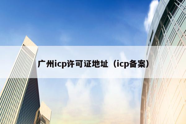 广州icp许可证地址（icp备案）