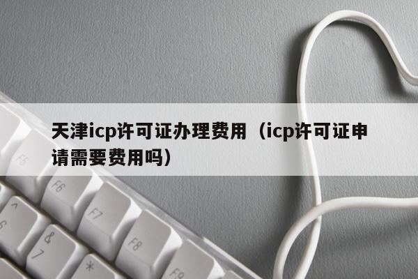 天津icp许可证办理费用（icp许可证申请需要费用吗）