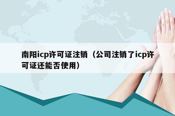 南阳icp许可证注销（公司注销了icp许可证还能否使用）