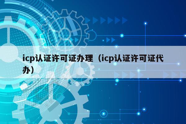 icp认证许可证办理（icp认证许可证代办）