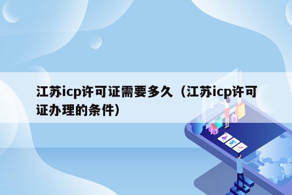 江苏icp许可证需要多久（江苏icp许可证办理的条件）