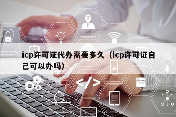 icp许可证代办需要多久（icp许可证自己可以办吗）