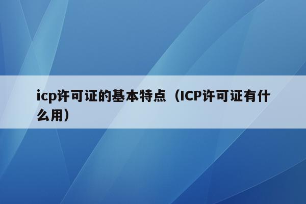 icp许可证的基本特点（ICP许可证有什么用）