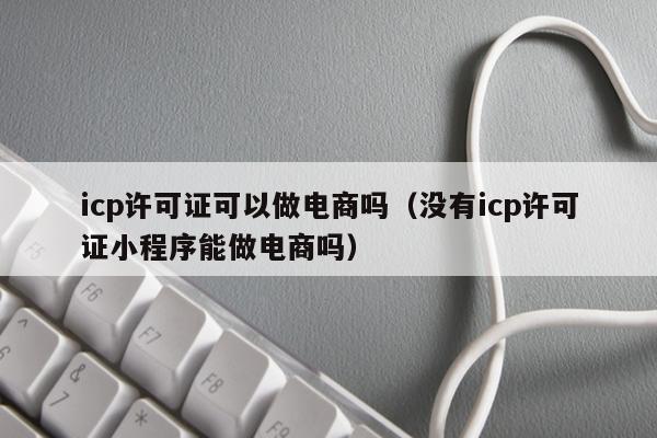 icp许可证可以做电商吗（没有icp许可证小程序能做电商吗）