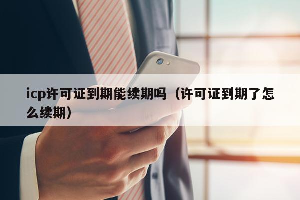 icp许可证到期能续期吗（许可证到期了怎么续期）