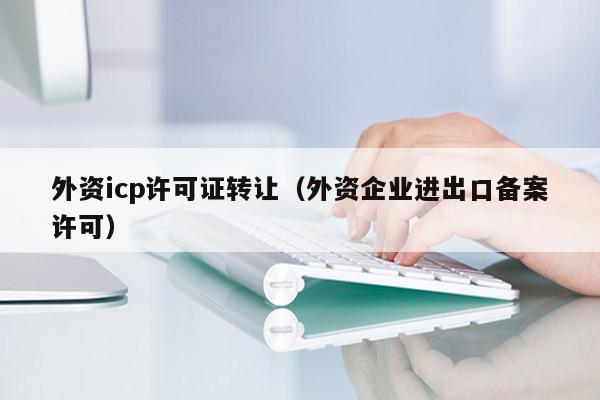外资icp许可证转让（外资企业进出口备案许可）