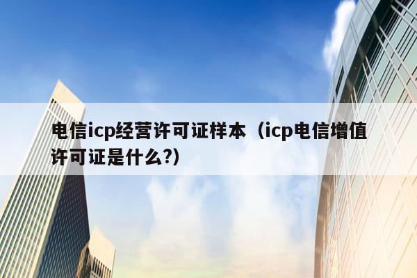 电信icp经营许可证样本（icp电信增值许可证是什么?）