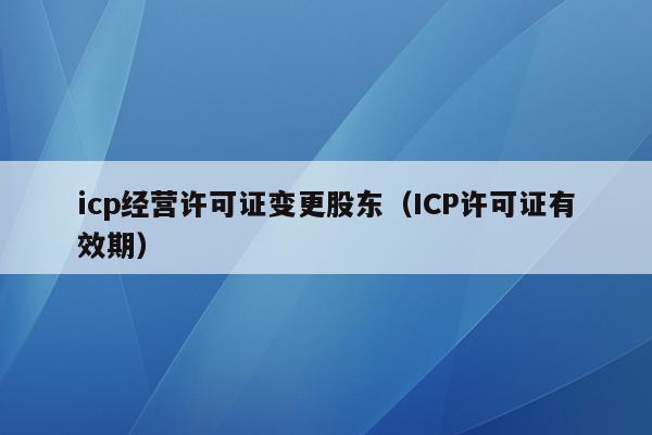 icp经营许可证变更股东（ICP许可证有效期）