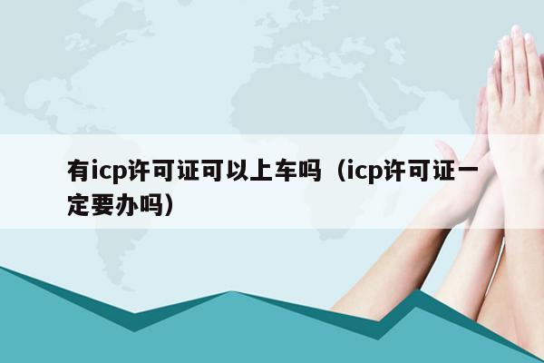 有icp许可证可以上车吗（icp许可证一定要办吗）