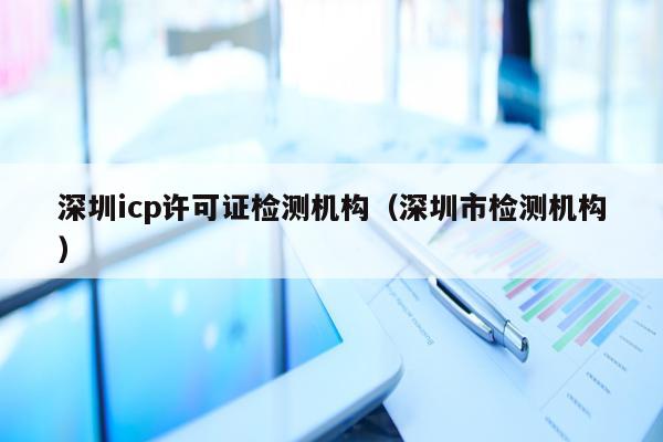 深圳icp许可证检测机构（深圳市检测机构）