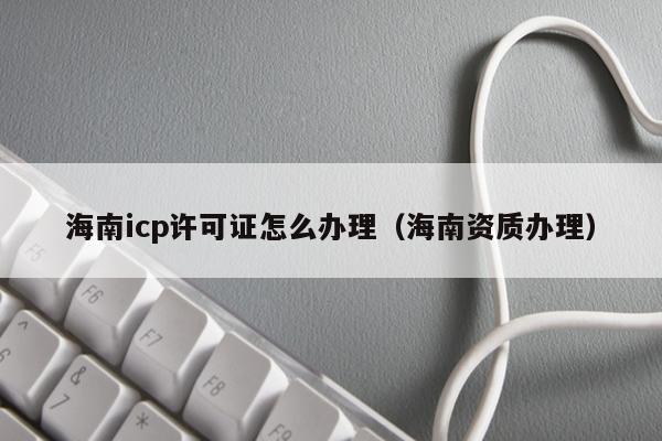 海南icp许可证怎么办理（海南资质办理）