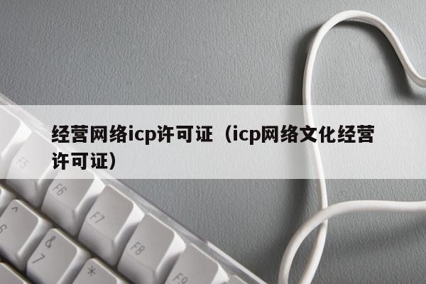 经营网络icp许可证（icp网络文化经营许可证）