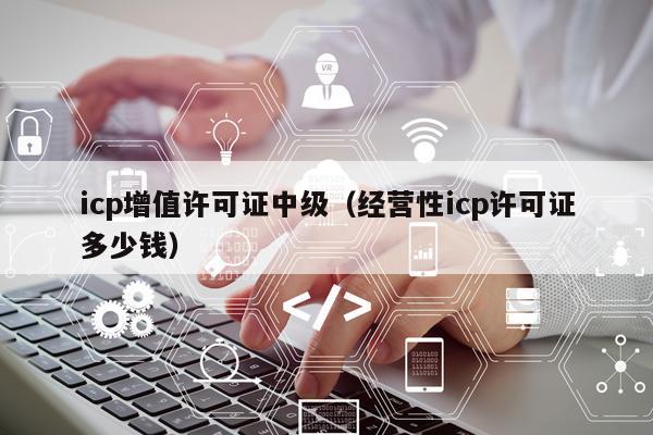 icp增值许可证中级（经营性icp许可证多少钱）