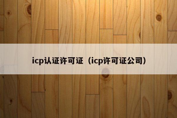 icp认证许可证（icp许可证公司）