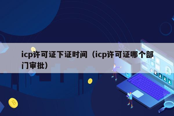 icp许可证下证时间（icp许可证哪个部门审批）