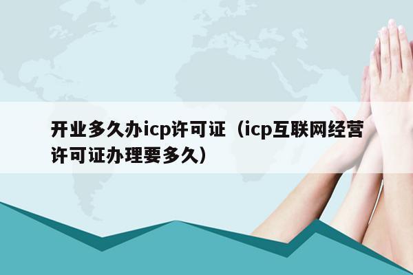 开业多久办icp许可证（icp互联网经营许可证办理要多久）