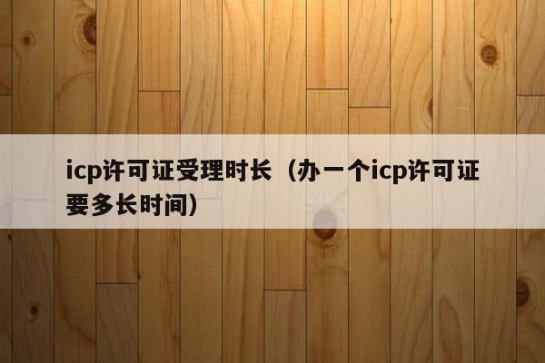 icp许可证受理时长（办一个icp许可证要多长时间）