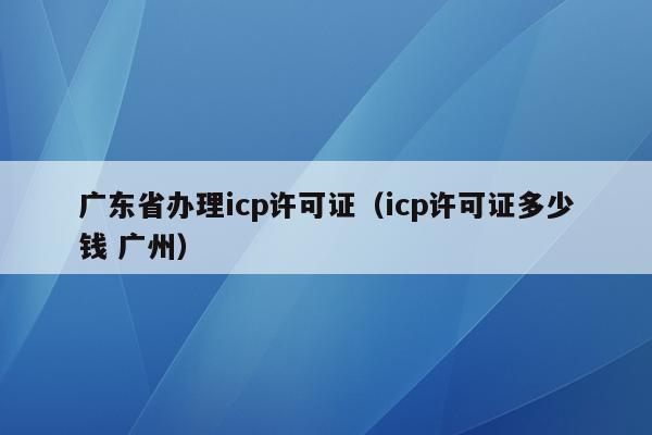 广东省办理icp许可证（icp许可证多少钱 广州）