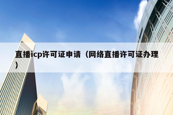 直播icp许可证申请（网络直播许可证办理）
