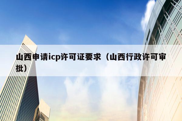 山西申请icp许可证要求（山西行政许可审批）