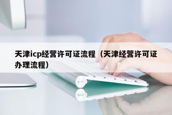 天津icp经营许可证流程（天津经营许可证办理流程）