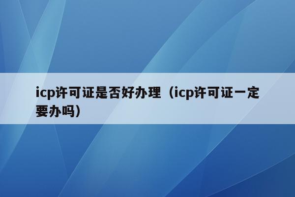 icp许可证是否好办理（icp许可证一定要办吗）