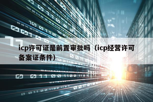 icp许可证是前置审批吗（icp经营许可备案证条件）