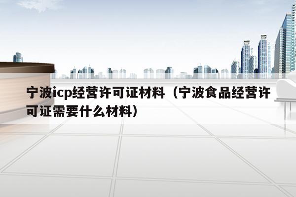 宁波icp经营许可证材料（宁波食品经营许可证需要什么材料）