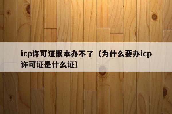 icp许可证根本办不了（为什么要办icp许可证是什么证）