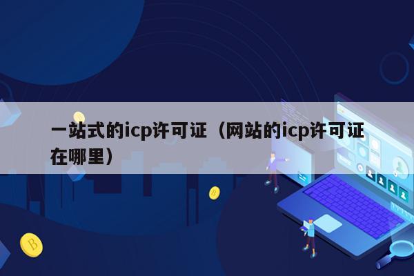 一站式的icp许可证（网站的icp许可证在哪里）