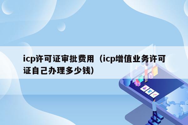 icp许可证审批费用（icp增值业务许可证自己办理多少钱）