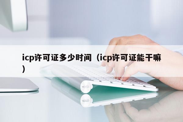 icp许可证多少时间（icp许可证能干嘛）