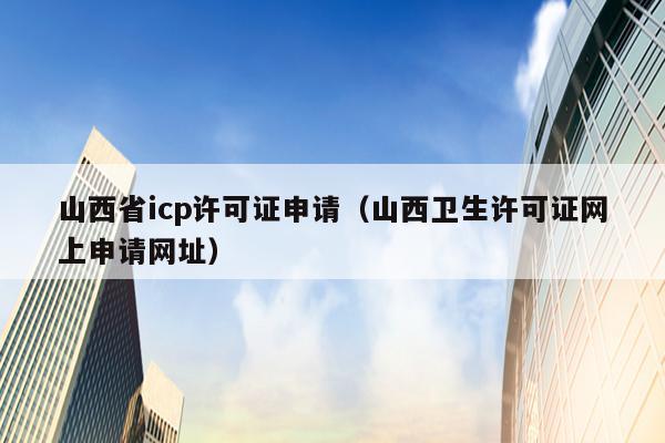 山西省icp许可证申请（山西卫生许可证网上申请网址）
