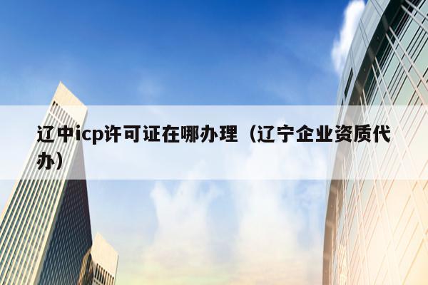 辽中icp许可证在哪办理（辽宁企业资质代办）