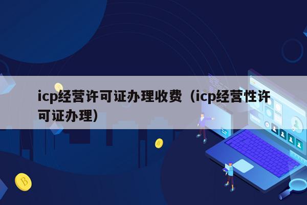 icp经营许可证办理收费（icp经营性许可证办理）